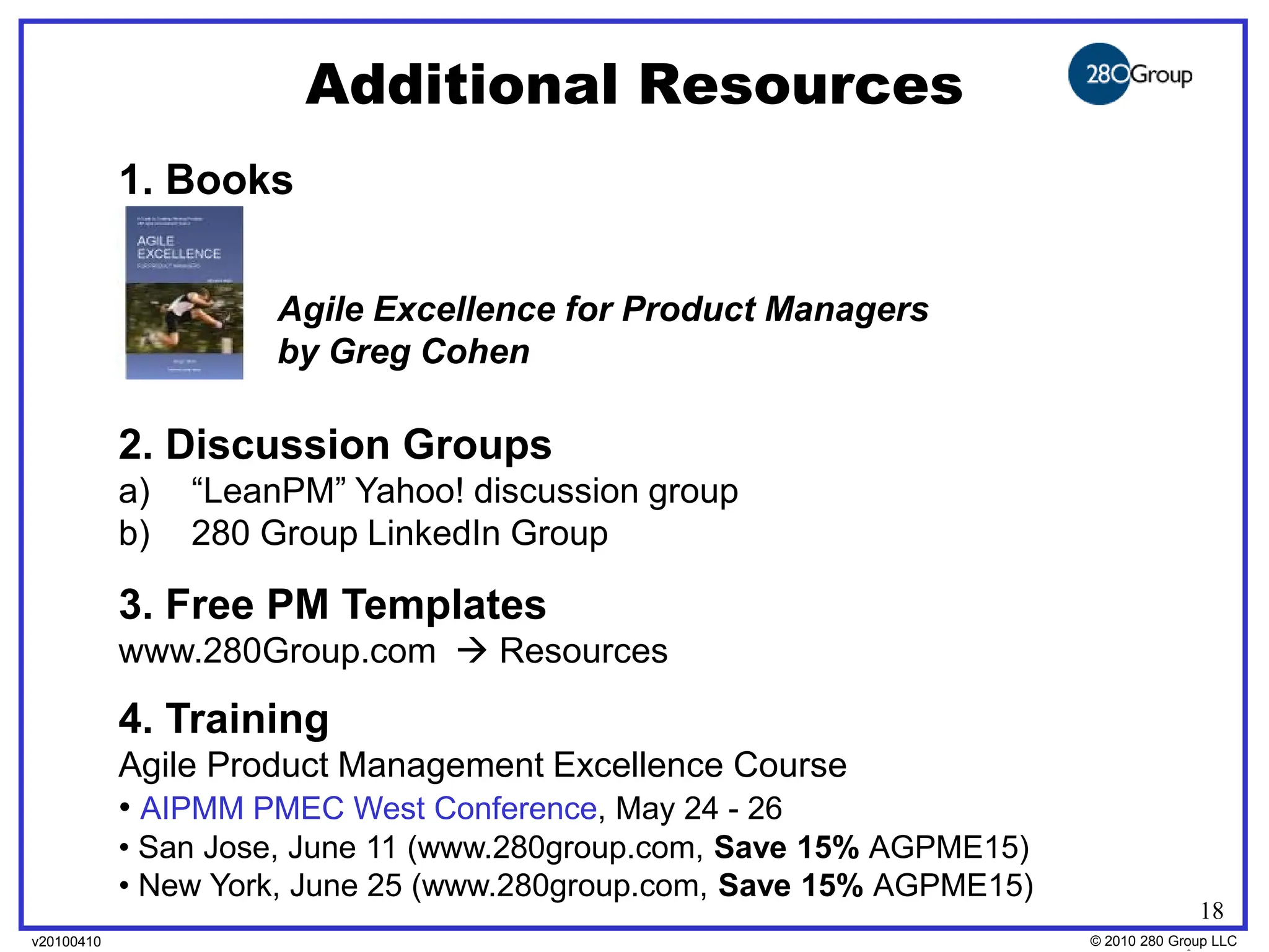 Additional Resources
            1. Books


                      Agile Excellence for Product Managers
                      by Greg Cohen

            2. Discussion Groups
            a)   “LeanPM” Yahoo! discussion group
            b)   280 Group LinkedIn Group

            3. Free PM Templates
            www.280Group.com  Resources
            4. Training
            Agile Product Management Excellence Course
            • AIPMM PMEC West Conference, May 24 - 26
            • San Jose, June 11 (www.280group.com, Save 15% AGPME15)
            • New York, June 25 (www.280group.com, Save 15% AGPME15)
                                                                                     18
v20100410
v20100318                                                              © 2010280 Group LLC
                                                                       ©2009 280 Group LLC
 