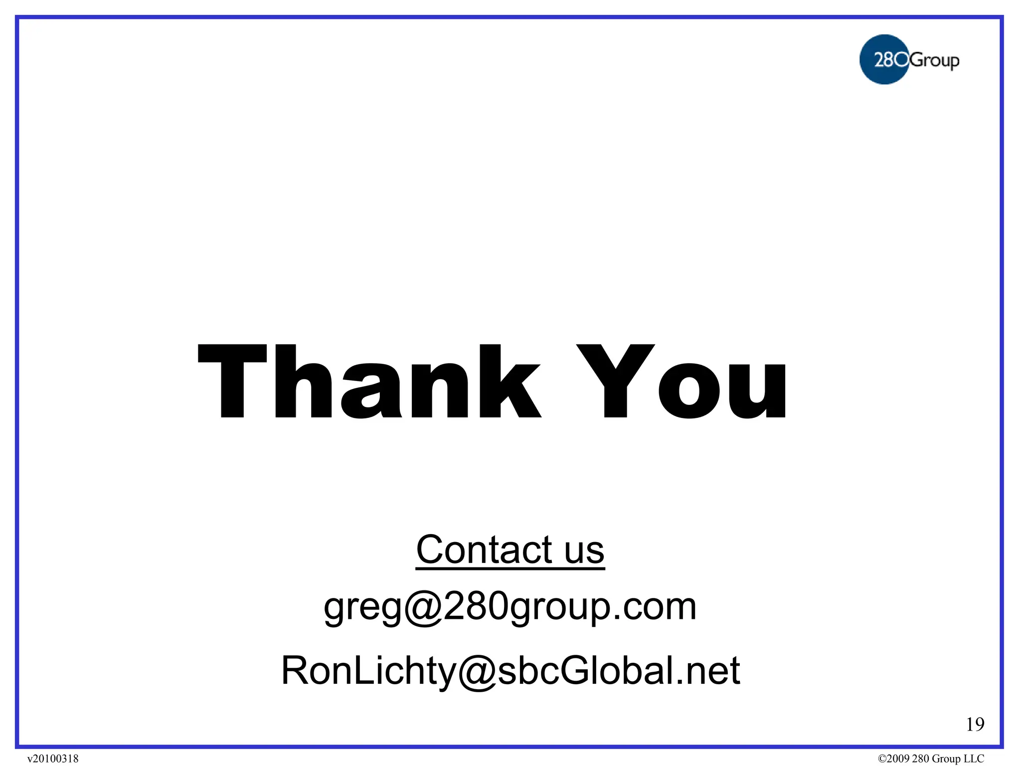 Thank You
                   Contact us
               greg@280group.com
             RonLichty@sbcGlobal.net
                                                      19
v20100318                              ©2009 280 Group LLC
 