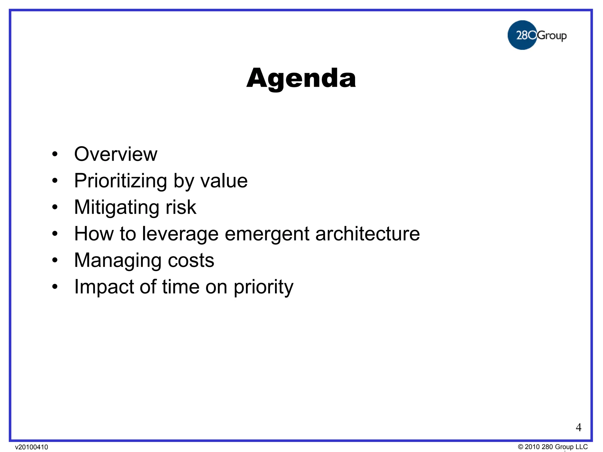 Agenda

            •   Overview
            •   Prioritizing by value
            •   Mitigating risk
            •   How to leverage emergent architecture
            •   Managing costs
            •   Impact of time on priority




                                                                       4
v20100410
v20100318                                               © 2010280 Group LLC
                                                        ©2009 280 Group LLC
 