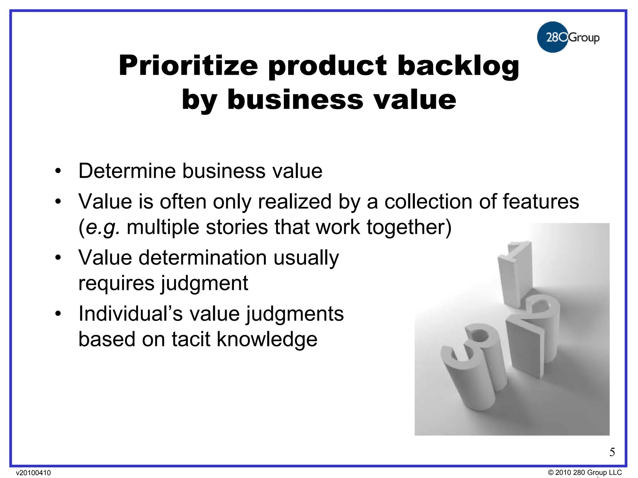 Prioritize product backlog
                       by business value

            • Determine business value
            • Value is often only realized by a collection of features
              (e.g. multiple stories that work together)
            • Value determination usually
              requires judgment
            • Individual’s value judgments
              based on tacit knowledge




                                                                                 5
v20100410
v20100318                                                         © 2010280 Group LLC
                                                                  ©2009 280 Group LLC
 