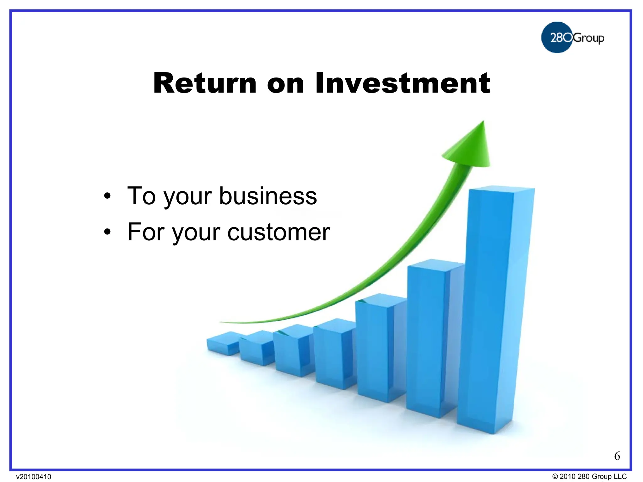 Return on Investment


            • To your business
            • For your customer




                                                      6
v20100410
v20100318                              © 2010280 Group LLC
                                       ©2009 280 Group LLC
 