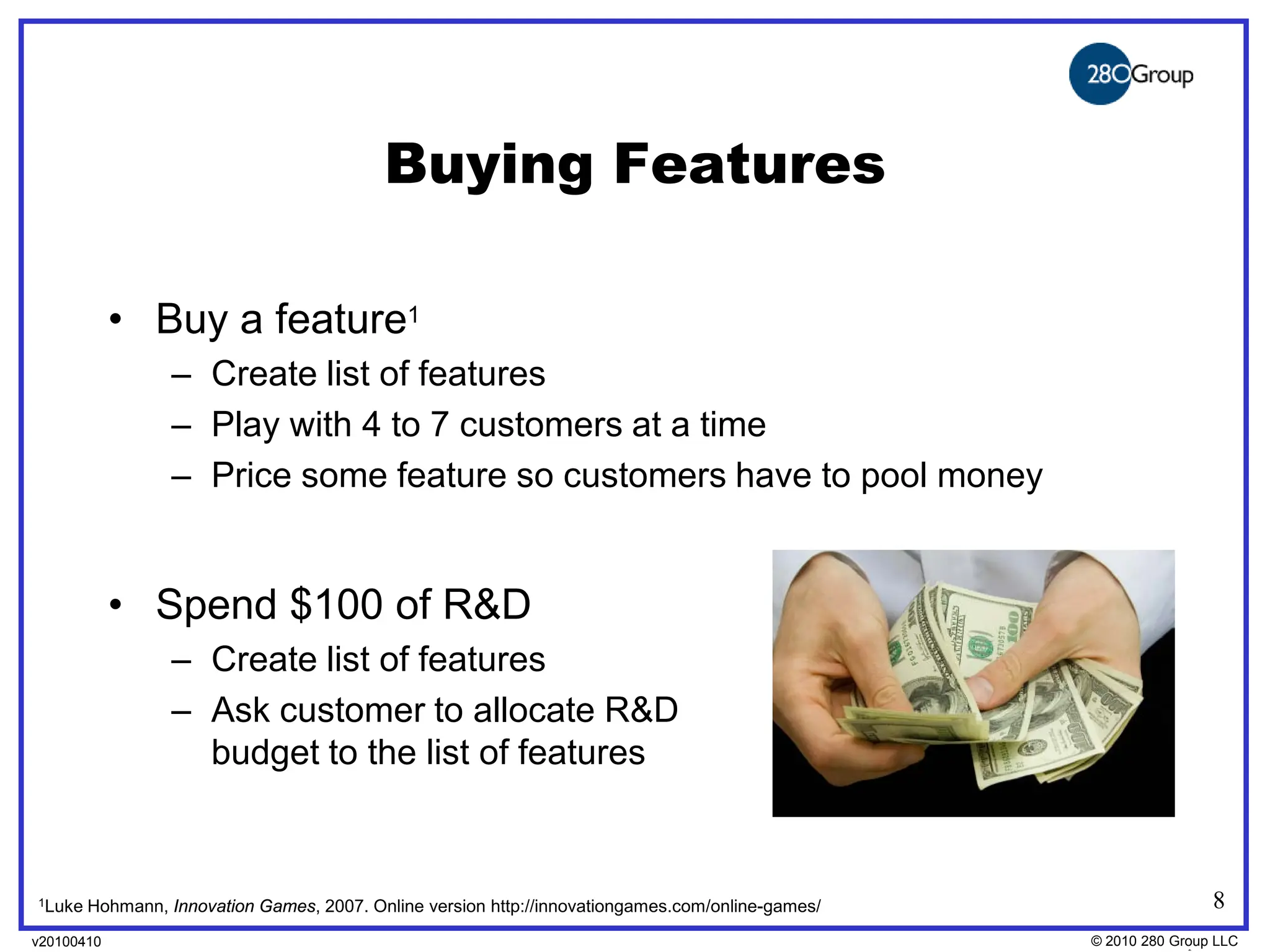 Buying Features

            • Buy a feature1
                  – Create list of features
                  – Play with 4 to 7 customers at a time
                  – Price some feature so customers have to pool money


            • Spend $100 of R&D
                  – Create list of features
                  – Ask customer to allocate R&D
                    budget to the list of features



1Luke   Hohmann, Innovation Games, 2007. Online version http://innovationgames.com/online-games/                  8
v20100410
v20100318                                                                                          © 2010280 Group LLC
                                                                                                   ©2009 280 Group LLC
 
