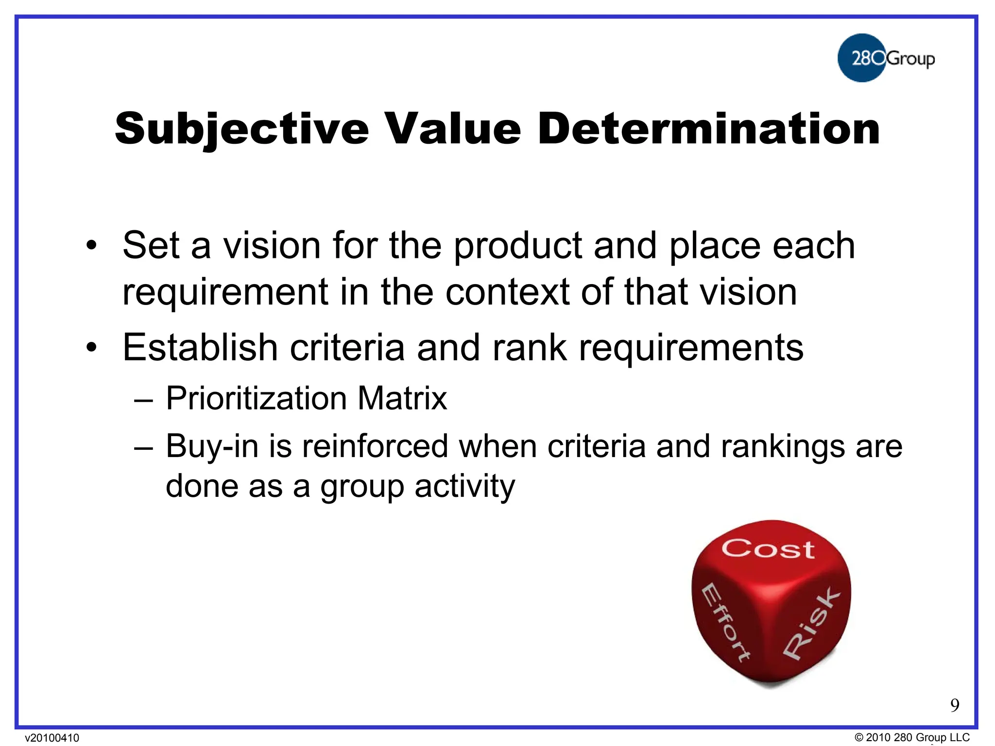 Subjective Value Determination

            • Set a vision for the product and place each
              requirement in the context of that vision
            • Establish criteria and rank requirements
              – Prioritization Matrix
              – Buy-in is reinforced when criteria and rankings are
                done as a group activity




                                                                              9
v20100410
v20100318                                                      © 2010280 Group LLC
                                                               ©2009 280 Group LLC
 