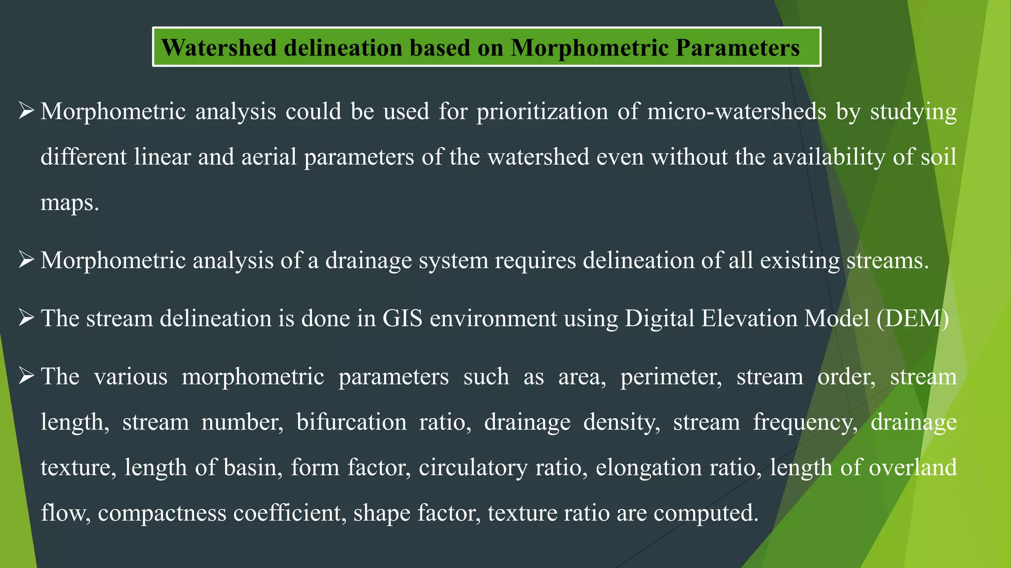 Morphometric analysis could be used for prioritization of micro-watersheds by studying
different linear and aerial parameters of the watershed even without the availability of soil
maps.
Morphometric analysis of a drainage system requires delineation of all existing streams.
The stream delineation is done in GIS environment using Digital Elevation Model (DEM)
The various morphometric parameters such as area, perimeter, stream order, stream
length, stream number, bifurcation ratio, drainage density, stream frequency, drainage
texture, length of basin, form factor, circulatory ratio, elongation ratio, length of overland
flow, compactness coefficient, shape factor, texture ratio are computed.
Watershed delineation based on Morphometric Parameters
 