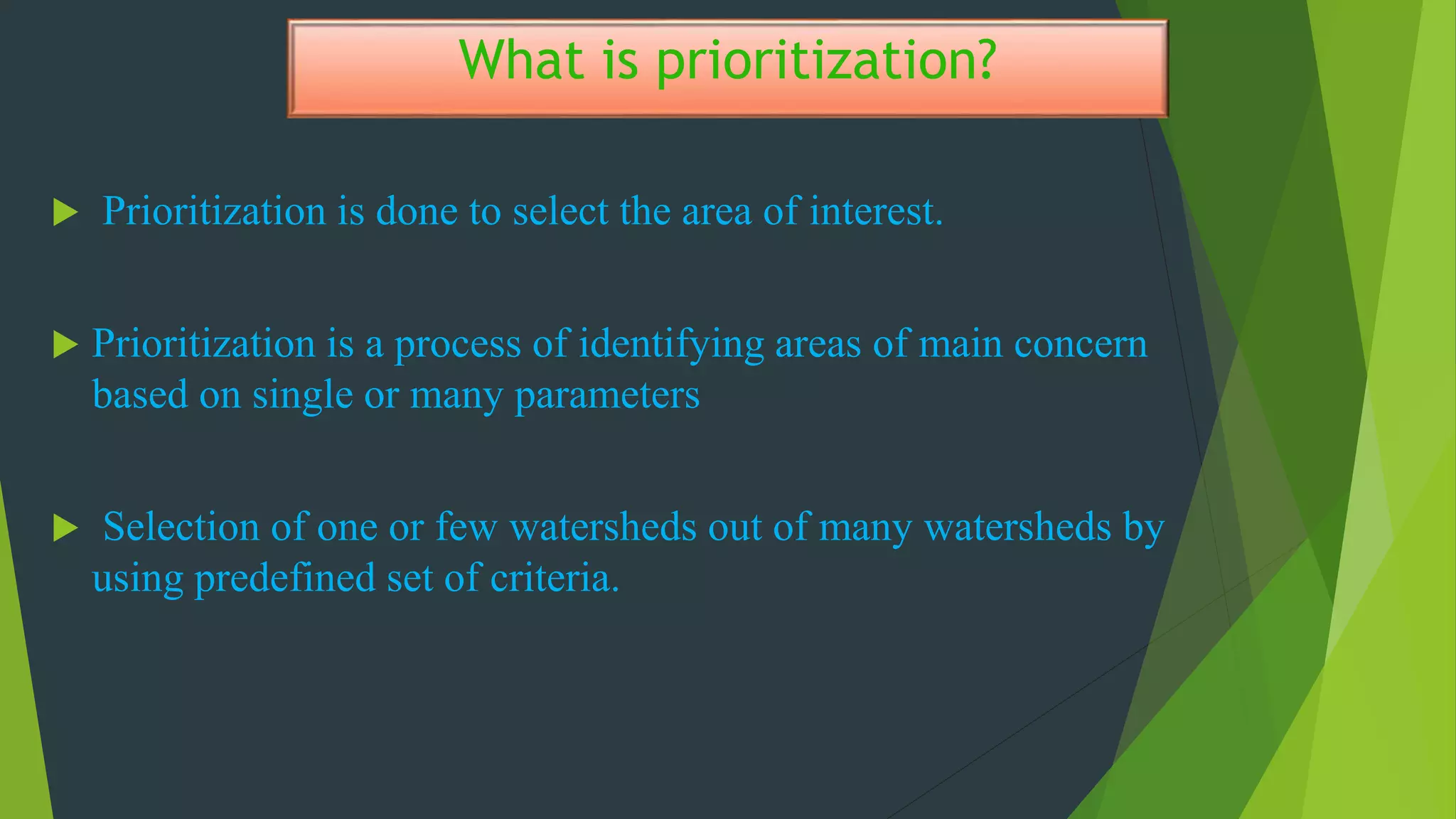 What is prioritization?
 Prioritization is done to select the area of interest.
 Prioritization is a process of identifying areas of main concern
based on single or many parameters
 Selection of one or few watersheds out of many watersheds by
using predefined set of criteria.
 