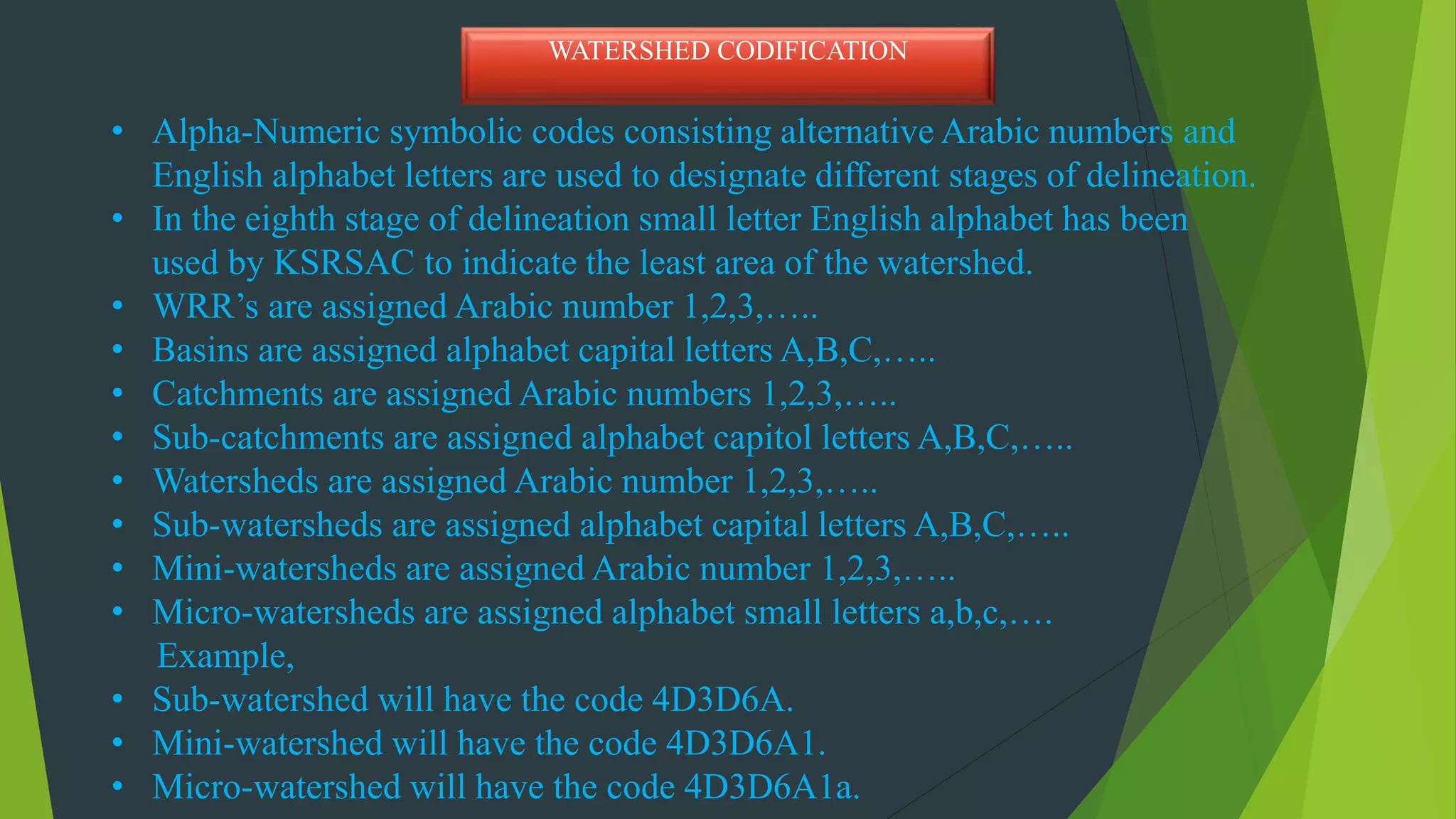 • Alpha-Numeric symbolic codes consisting alternative Arabic numbers and
English alphabet letters are used to designate different stages of delineation.
• In the eighth stage of delineation small letter English alphabet has been
used by KSRSAC to indicate the least area of the watershed.
• WRR’s are assigned Arabic number 1,2,3,…..
• Basins are assigned alphabet capital letters A,B,C,…..
• Catchments are assigned Arabic numbers 1,2,3,…..
• Sub-catchments are assigned alphabet capitol letters A,B,C,…..
• Watersheds are assigned Arabic number 1,2,3,…..
• Sub-watersheds are assigned alphabet capital letters A,B,C,…..
• Mini-watersheds are assigned Arabic number 1,2,3,…..
• Micro-watersheds are assigned alphabet small letters a,b,c,….
Example,
• Sub-watershed will have the code 4D3D6A.
• Mini-watershed will have the code 4D3D6A1.
• Micro-watershed will have the code 4D3D6A1a.
WATERSHED CODIFICATION
 