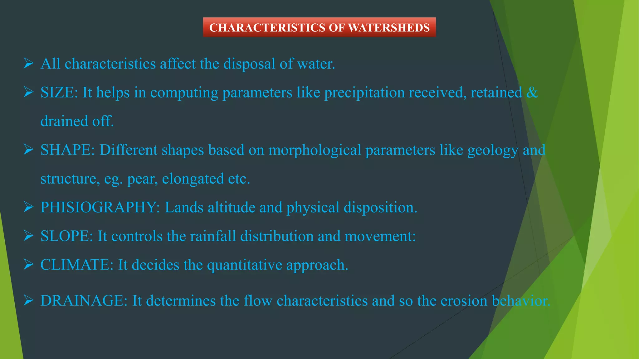  All characteristics affect the disposal of water.
 SIZE: It helps in computing parameters like precipitation received, retained &
drained off.
 SHAPE: Different shapes based on morphological parameters like geology and
structure, eg. pear, elongated etc.
 PHISIOGRAPHY: Lands altitude and physical disposition.
 SLOPE: It controls the rainfall distribution and movement:
 CLIMATE: It decides the quantitative approach.
 DRAINAGE: It determines the flow characteristics and so the erosion behavior.
CHARACTERISTICS OF WATERSHEDS
 