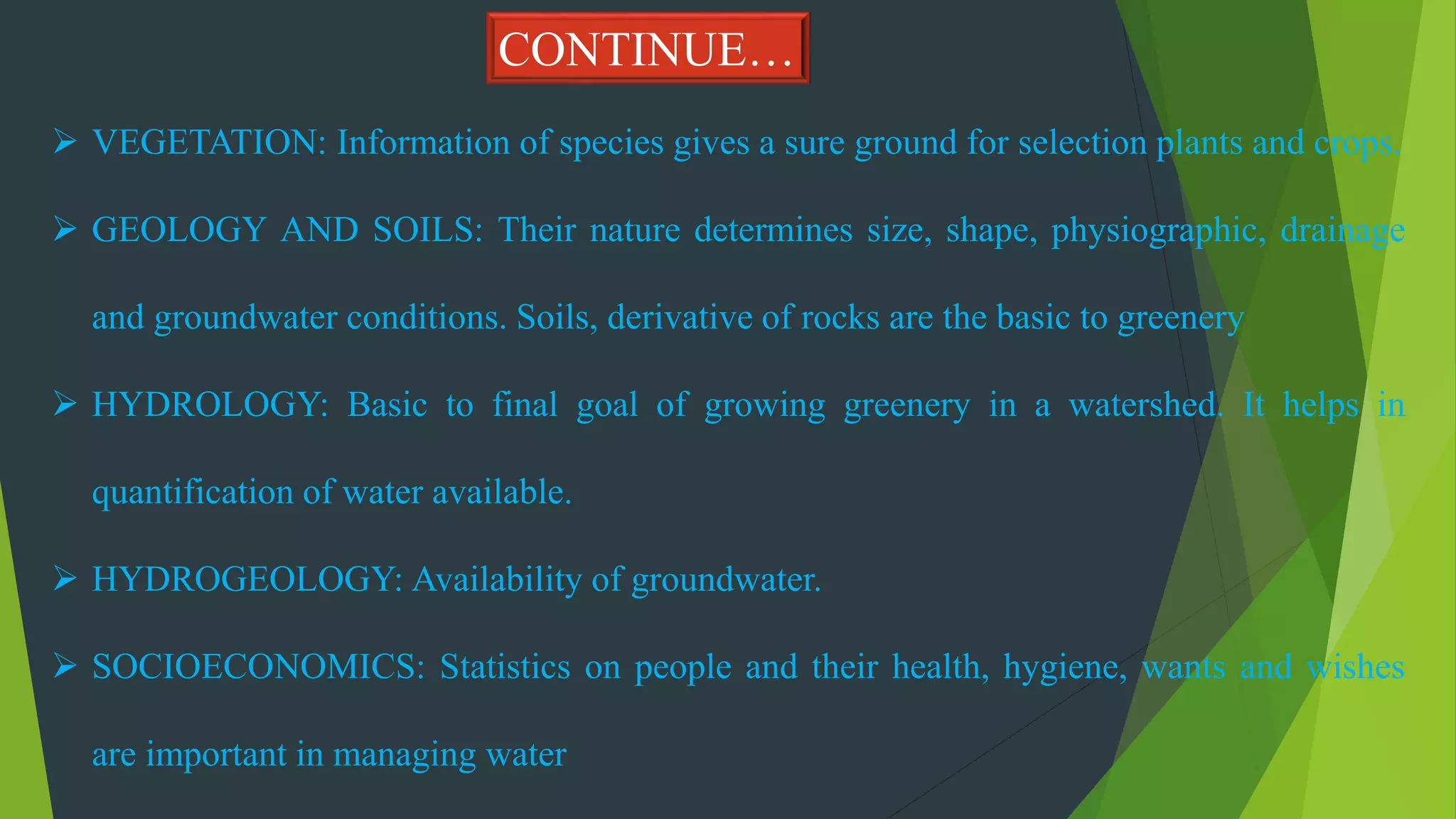  VEGETATION: Information of species gives a sure ground for selection plants and crops.
 GEOLOGY AND SOILS: Their nature determines size, shape, physiographic, drainage
and groundwater conditions. Soils, derivative of rocks are the basic to greenery
 HYDROLOGY: Basic to final goal of growing greenery in a watershed. It helps in
quantification of water available.
 HYDROGEOLOGY: Availability of groundwater.
 SOCIOECONOMICS: Statistics on people and their health, hygiene, wants and wishes
are important in managing water
CONTINUE…
 