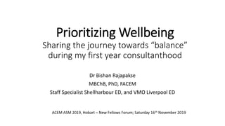 Prioritizing Wellbeing
Sharing the journey towards “balance”
during my first year consultanthood
Dr Bishan Rajapakse
MBChB, PhD, FACEM
Staff Specialist Shellharbour ED, and VMO Liverpool ED
ACEM ASM 2019, Hobart – New Fellows Forum; Saturday 16th November 2019
 