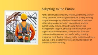 Adapting to the Future
As the construction industry evolves, prioritizing worker
safety becomes increasingly imperative. Safety training
programs emerge as a linchpin in accident prevention,
influencing worker behavior, perceptions, and the
overall safety climate. By addressing factors like
management support, effective communication, and
organizational commitment, construction firms can
cultivate and implement successful safety training
programs, contributing not only to the protection of lives
but also to the long-term success and sustainability of
the construction industry.
 