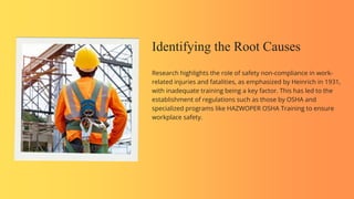 Research highlights the role of safety non-compliance in work-
related injuries and fatalities, as emphasized by Heinrich in 1931,
with inadequate training being a key factor. This has led to the
establishment of regulations such as those by OSHA and
specialized programs like HAZWOPER OSHA Training to ensure
workplace safety.
Identifying the Root Causes
 