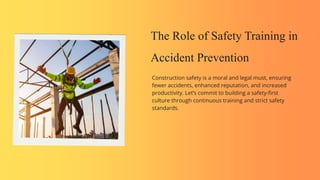 The Role of Safety Training in
Accident Prevention
Construction safety is a moral and legal must, ensuring
fewer accidents, enhanced reputation, and increased
productivity. Let’s commit to building a safety-first
culture through continuous training and strict safety
standards.
 