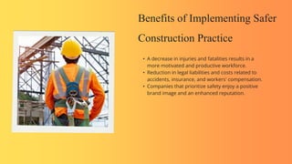 Benefits of Implementing Safer
Construction Practice
• A decrease in injuries and fatalities results in a
more motivated and productive workforce.
• Reduction in legal liabilities and costs related to
accidents, insurance, and workers' compensation.
• Companies that prioritize safety enjoy a positive
brand image and an enhanced reputation.
 