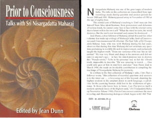 N
isargadatta Maharaj was one of the grea t sages of modern
India. The talks in this collection are transcribed from tape
recordings made during question and answer periods be-
tween 1980 and 1981. Maha raj passed away in November of 1981at
the age of eighty-four.
The central core of Maharaj's teaching is: Until man can free
himself from false identifications; from pretensions and delusions
of various kinds, he canno t come face to face with the eternal verity
that is latent within his own self. "What the min d invents, the mind
destroys. But the real is not invented and canno t be destroyed . . . "
Jean Dunn, a close follower of Maharaj, edited this and two other
volumes that make up a trilogy of Maharaj's talks:Seeds ofConscious-
nessand Consciousnessand theAbsolute:TheFinal Talks of Sri Nisarga-
datla Maharaj. Jean, who was with Maharaj during his last years ,
observes that during this time Maharaj did not entertain any que s-
tions pertaining to worldly life and its improvement, and exclusively
taught the highest truth. "Even one sentence of his was like an Up-
anishad." He was very blunt and sharp in his answers an d did not
cater to anyone's ego - in fact, his state d purpose was to destroy
this "Pseudo-entity." To be in his presence was to feel the vibrant
truth, impossible to desc ribe. "He was amazing to watch ... One
could only gaze at him in total love and awe ." Jean Dunn died in
March 1996; she made an invaluable contribution in compiling the
teachings of Nisargada tta Maha raj for posterity.
In a tribute to the first collection of Maharaj 's talks, I Am That, a
follower wrote, "this collection of recorded ques tions an d answers
is to the inner ear ... a love-song ou t of the beyond, chanting the
highest wisdom in the simplest down to earth language, a call di-
vine for the yearn ing human child lost in the wilderness of igno -
rance. To those who know how to listen, I am That proves itself a
modern spiritual classic of the highest rank," (SriNisargadattaMaha-
ra
j Presentation Volume:1980).PriortoConsciousnesscontinues the most
revealing and illuminating dialogu es which began with I Alii That.
ISBN 81 -85300-35 -6
11//111111" 1/11111 1111
/
9 78 5300 00 0356
 