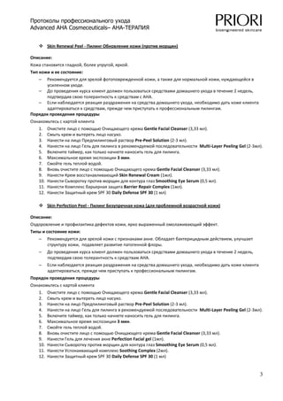 Протоколы профессионального ухода
Advanced AHA Cosmeceuticals– AHA-ТЕРАПИЯ

 
          Skin Renewal Peel ‐ Пилинг Обновление кожи (против морщин)  

Описание: 
Кожа становится гладкой, более упругой, яркой.  
Тип кожи и ее состояние: 
    – Рекомендуется для зрелой фотоповрежденной кожи, а также для нормальной кожи, нуждающейся в 
      усиленном уходе. 
   – До проведения курса клиент должен пользоваться средствами домашнего ухода в течение 2 недель, 
      подтвердив свою толерантность к средствам с АНА. 
   – Если наблюдается реакция раздражения на средства домашнего ухода, необходимо дать коже клиента 
      адаптироваться к средствам, прежде чем приступать к профессиональным пилингам. 
Порядок проведения процедуры 
Ознакомьтесь с картой клиента 
    1.    Очистите лицо с помощью Очищающего крема Gentle Facial Cleanser (3,33 мл). 
    2.    Смыть крем и вытереть лицо насухо. 
    3.    Нанести на лицо Предпилинговый раствор Pre‐Peel Solution (2‐3 мл). 
    4.    Нанести на лицо Гель для пилинга в рекомендуемой последовательности  Multi‐Layer Peeling Gel (2‐3мл). 
    5.    Включите таймер, как только начнете наносить гель для пилинга. 
    6.    Максимальное время экспозиции 3 мин. 
    7.    Смойте гель теплой водой. 
    8.    Вновь очистите лицо с помощью Очищающего крема Gentle Facial Cleanser (3,33 мл). 
    9.    Нанести Крем восстанавливающий Skin Renewal Cream (1мл). 
    10.   Нанести Сыворотку против морщин для контура глаз Smoothing Eye Serum (0,5 мл). 
    11.   Нанести Комплекс барьерная защита Barrier Repair Complex (1мл). 
    12.   Нанести Защитный крем SPF 30 Daily Defense SPF 30 (1 мл) 
 
          Skin Perfection Peel ‐ Пилинг Безупречная кожа (для проблемной возрастной кожи)  

Описание: 
Оздоровление и профилактика дефектов кожи, ярко выраженный омолаживающий эффект.  
Типы и состояние кожи: 
    –     Рекомендуется для зрелой кожи с признаками акне. Обладает бактерицидным действием, улучшает 
          структуру кожи,  подавляет развитие патогенной флоры.  
    –     До проведения курса клиент должен пользоваться средствами домашнего ухода в течение 2 недель, 
          подтвердив свою толерантность к средствам АНА. 
    –     Если наблюдается реакция раздражения на средства домашнего ухода, необходимо дать коже клиента 
          адаптироваться, прежде чем приступать к профессиональным пилингам. 
Порядок проведения процедуры 
Ознакомьтесь с картой клиента 
    1.    Очистите лицо с помощью Очищающего крема Gentle Facial Cleanser (3,33 мл). 
    2.    Смыть крем и вытереть лицо насухо. 
    3.    Нанести на лицо Предпилинговый раствор Pre‐Peel Solution (2‐3 мл). 
    4.    Нанести на лицо Гель для пилинга в рекомендуемой последовательности  Multi‐Layer Peeling Gel (2‐3мл). 
    5.    Включите таймер, как только начнете наносить гель для пилинга. 
    6.    Максимальное время экспозиции 3 мин. 
    7.    Смойте гель теплой водой. 
    8.    Вновь очистите лицо с помощью Очищающего крема Gentle Facial Cleanser (3,33 мл). 
    9.    Нанести Гель для лечения акне Perfection Facial gel (1мл). 
    10.   Нанести Сыворотку против морщин для контура глаз Smoothing Eye Serum (0,5 мл). 
    11.   Нанести Успокаивающий комплекс Soothing Complex (2мл). 
    12.   Нанести Защитный крем SPF 30 Daily Defense SPF 30 (1 мл) 


                                                                                                              3
 
