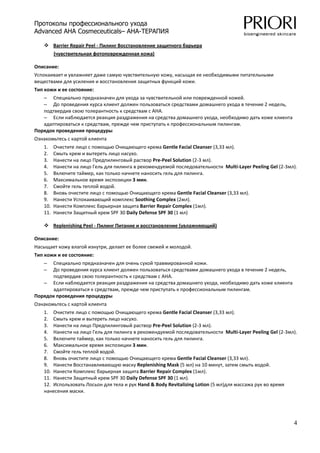 Протоколы профессионального ухода
Advanced AHA Cosmeceuticals– AHA-ТЕРАПИЯ

         Barrier Repair Peel ‐ Пилинг Восстановление защитного барьера  
         (чувствительная фотоповрежденная кожа) 

Описание: 
Успокаивает и увлажняет даже самую чувствительную кожу, насыщая ее необходимыми питательными 
веществами для усиления и восстановления защитных функций кожи. 
Тип кожи и ее состояние: 
   – Специально предназначен для ухода за чувствительной или поврежденной кожей. 
   – До проведения курса клиент должен пользоваться средствами домашнего ухода в течение 2 недель, 
   подтвердив свою толерантность к средствам с АНА. 
   – Если наблюдается реакция раздражения на средства домашнего ухода, необходимо дать коже клиента 
   адаптироваться к средствам, прежде чем приступать к профессиональным пилингам. 
Порядок проведения процедуры 
Ознакомьтесь с картой клиента 
   1.    Очистите лицо с помощью Очищающего крема Gentle Facial Cleanser (3,33 мл). 
   2.    Смыть крем и вытереть лицо насухо. 
   3.    Нанести на лицо Предпилинговый раствор Pre‐Peel Solution (2‐3 мл). 
   4.    Нанести на лицо Гель для пилинга в рекомендуемой последовательности  Multi‐Layer Peeling Gel (2‐3мл). 
   5.    Включите таймер, как только начнете наносить гель для пилинга. 
   6.    Максимальное время экспозиции 3 мин. 
   7.    Смойте гель теплой водой. 
   8.    Вновь очистите лицо с помощью Очищающего крема Gentle Facial Cleanser (3,33 мл). 
   9.    Нанести Успокаивающий комплекс Soothing Complex (2мл). 
   10.   Нанести Комплекс барьерная защита Barrier Repair Complex (1мл). 
   11.   Нанести Защитный крем SPF 30 Daily Defense SPF 30 (1 мл) 

         Replenishing Peel ‐ Пилинг Питание и восстановление (увлажняющий)  

Описание: 
Насыщает кожу влагой изнутри, делает ее более свежей и молодой. 
Тип кожи и ее состояние: 
   –  Специально предназначен для очень сухой травмированной кожи. 
   –  До проведения курса клиент должен пользоваться средствами домашнего ухода в течение 2 недель, 
      подтвердив свою толерантность к средствам с АНА. 
   – Если наблюдается реакция раздражения на средства домашнего ухода, необходимо дать коже клиента 
      адаптироваться к средствам, прежде чем приступать к профессиональным пилингам. 
Порядок проведения процедуры 
Ознакомьтесь с картой клиента 
   1. Очистите лицо с помощью Очищающего крема Gentle Facial Cleanser (3,33 мл). 
   2. Смыть крем и вытереть лицо насухо. 
   3. Нанести на лицо Предпилинговый раствор Pre‐Peel Solution (2‐3 мл). 
   4. Нанести на лицо Гель для пилинга в рекомендуемой последовательности  Multi‐Layer Peeling Gel (2‐3мл). 
   5. Включите таймер, как только начнете наносить гель для пилинга. 
   6. Максимальное время экспозиции 3 мин. 
   7. Смойте гель теплой водой. 
   8. Вновь очистите лицо с помощью Очищающего крема Gentle Facial Cleanser (3,33 мл). 
   9. Нанести Восстанавливающую маску Replenishing Mask (5 мл) на 10 минут, затем смыть водой. 
   10. Нанести Комплекс барьерная защита Barrier Repair Complex (1мл). 
   11. Нанести Защитный крем SPF 30 Daily Defense SPF 30 (1 мл). 
   12. Использовать Лосьон для тела и рук Hand & Body Revitalizing Lotion (5 мл)для массажа рук во время 
   нанесения маски. 




                                                                                                             4
 