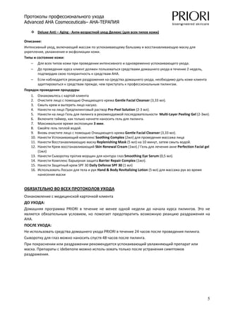 Протоколы профессионального ухода
Advanced AHA Cosmeceuticals– AHA-ТЕРАПИЯ

         Deluxe Anti – Aging ‐ Анти‐возрастной уход Делюкс (для всех типов кожи)   

Описание: 
Интенсивный уход, включающий массаж по успокаивающему бальзаму и восстанавливающую маску для 
укрепления, увлажнения и эксфолиации кожи. 
Типы и состояние кожи: 
   –     Для всех типов кожи при проведении интенсивного и одновременно успокаивающего ухода. 
   –     До проведения курса клиент должен пользоваться средствами домашнего ухода в течение 2 недель, 
         подтвердив свою толерантность к средствам АНА. 
   –     Если наблюдается реакция раздражения на средства домашнего ухода, необходимо дать коже клиента 
         адаптироваться к средствам прежде, чем приступать к профессиональным пилингам. 
Порядок проведения процедуры 
   1.    Ознакомьтесь с картой клиента 
   2.    Очистите лицо с помощью Очищающего крема Gentle Facial Cleanser (3,33 мл). 
   3.    Смыть крем и вытереть лицо насухо. 
   4.    Нанести на лицо Предпилинговый раствор Pre‐Peel Solution (2‐3 мл). 
   5.    Нанести на лицо Гель для пилинга в рекомендуемой последовательности  Multi‐Layer Peeling Gel (2‐3мл). 
   6.    Включите таймер, как только начнете наносить гель для пилинга. 
   7.    Максимальное время экспозиции 3 мин. 
   8.    Смойте гель теплой водой. 
   9.    Вновь очистите лицо с помощью Очищающего крема Gentle Facial Cleanser (3,33 мл). 
   10.   Нанести Успокаивающий комплекс Soothing Complex (2мл) для проведения массажа лица 
   11.   Нанести Восстанавливающую маску Replenishing Mask (5 мл) на 10 минут, затем смыть водой. 
   12.   Нанести Крем восстанавливающий Skin Renewal Cream (1мл) / Гель для лечения акне Perfection Facial gel 
         (1мл) 
   13.   Нанести Сыворотку против морщин для контура глаз Smoothing Eye Serum (0,5 мл). 
   14.   Нанести Комплекс барьерная защита Barrier Repair Complex (1мл). 
   15.   Нанести Защитный крем SPF 30 Daily Defense SPF 30 (1 мл) 
   16.   Использовать Лосьон для тела и рук Hand & Body Revitalizing Lotion (5 мл) для массажа рук во время 
         нанесения маски 


ОБЯЗАТЕЛЬНО ВО ВСЕХ ПРОТОКОЛОВ УХОДА 
Ознакомление с медицинской карточкой клиента 
ДО УХОДА: 
Домашняя  программа  PRIORI  в  течение  не  менее  одной  недели  до  начала  курса  пилингов.  Это  не 
является  обязательным  условием,  но  помогает  предотвратить  возможную  реакцию  раздражения  на 
AHA. 
ПОСЛЕ УХОДА: 
Не использовать средства домашнего ухода PRIORI в течение 24 часов после проведения пилинга. 
Сыворотку для глаз можно наносить спустя 48 часов после пилинга.  
При покраснении или раздражении рекомендуется успокаивающий увлажняющий препарат или 
маска. Препараты с idebenone можно исполь‐зовать только после устранения симптомов 
раздражения. 




                                                                                                             5
 