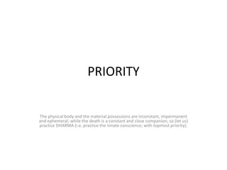 PRIORITY


The physical body and the material possessions are inconstant, impermanent
and ephemeral; while the death is a constant and close companion; so (let us)
practice DHARMA (i.e. practice the innate conscience; with topmost priority).
 