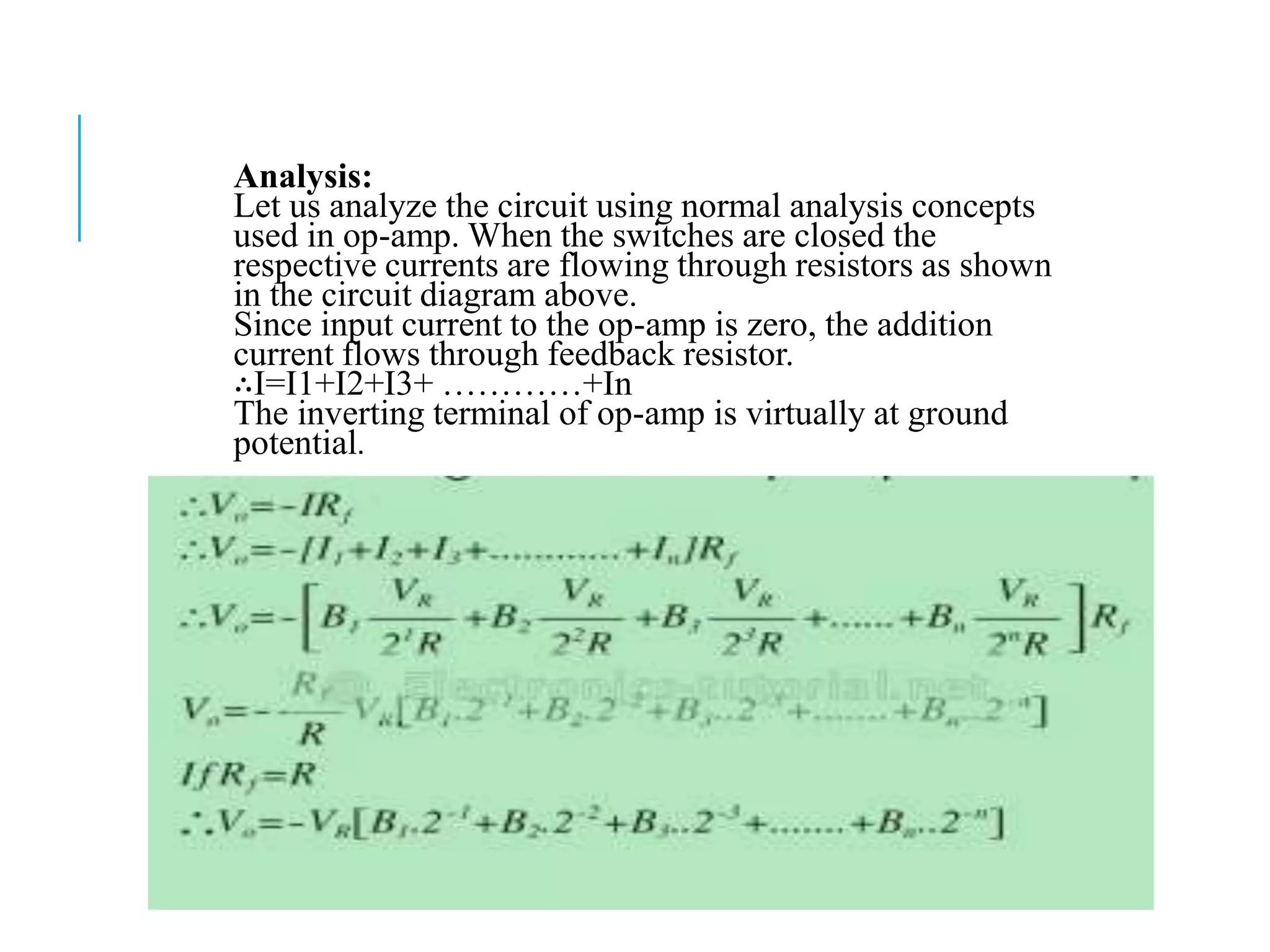 Analysis:
Let us analyze the circuit using normal analysis concepts
used in op-amp. When the switches are closed the
respective currents are flowing through resistors as shown
in the circuit diagram above.
Since input current to the op-amp is zero, the addition
current flows through feedback resistor.
∴I=I1+I2+I3+ …………+In
The inverting terminal of op-amp is virtually at ground
potential.