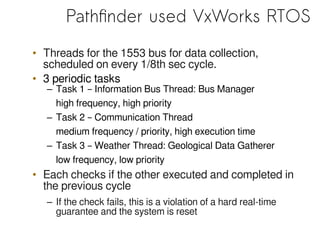 Pathfinder used VxWorks RTOS
• Threads for the 1553 bus for data collection,
scheduled on every 1/8th sec cycle.
• 3 periodic tasks
– Task 1 – Information Bus Thread: Bus Manager
high frequency, high priority
– Task 2 – Communication Thread
medium frequency / priority, high execution time
– Task 3 – Weather Thread: Geological Data Gatherer
low frequency, low priority
• Each checks if the other executed and completed in
the previous cycle
– If the check fails, this is a violation of a hard real-time
guarantee and the system is reset
 
