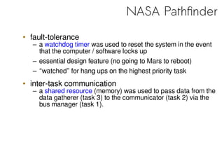 NASA Pathfinder
• fault-tolerance
– a watchdog timer was used to reset the system in the event
that the computer / software locks up
– essential design feature (no going to Mars to reboot)
– “watched” for hang ups on the highest priority task
• inter-task communication
– a shared resource (memory) was used to pass data from the
data gatherer (task 3) to the communicator (task 2) via the
bus manager (task 1).
 