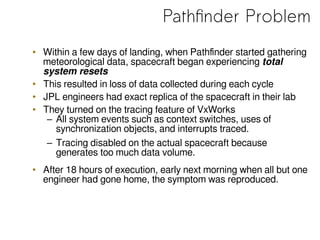 Pathfinder Problem
• Within a few days of landing, when Pathfinder started gathering
meteorological data, spacecraft began experiencing total
system resets
• This resulted in loss of data collected during each cycle
• JPL engineers had exact replica of the spacecraft in their lab
• They turned on the tracing feature of VxWorks
– All system events such as context switches, uses of
synchronization objects, and interrupts traced.
– Tracing disabled on the actual spacecraft because
generates too much data volume.
• After 18 hours of execution, early next morning when all but one
engineer had gone home, the symptom was reproduced.
 