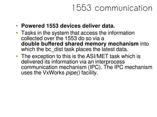 1553 communication
• Powered 1553 devices deliver data.
• Tasks in the system that access the information
collected over the 1553 do so via a
double buffered shared memory mechanism into
which the bc_dist task places the latest data.
• The exception to this is the ASI/MET task which is
delivered its information via an interprocess
communication mechanism (IPC). The IPC mechanism
uses the VxWorks pipe() facility.
 