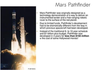 Mars Pathfinder
• Mars Pathfinder was originally designed as a
technology demonstration of a way to deliver an
instrumented lander and a free-ranging robotic
rover to the surface of the red planet.
• Due to limited funds, Pathfinder’s development
had to be dramatically different from the way in
which previous spacecraft had been developed.
• Instead of the traditional 8- to 10-year schedule
and $1-billion-plus budget, Pathfinder was
developed in 3 years for less than $150 million
= the cost of some Hollywood movies!
 