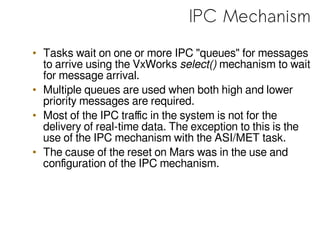 IPC Mechanism
• Tasks wait on one or more IPC "queues" for messages
to arrive using the VxWorks select() mechanism to wait
for message arrival.
• Multiple queues are used when both high and lower
priority messages are required.
• Most of the IPC traffic in the system is not for the
delivery of real-time data. The exception to this is the
use of the IPC mechanism with the ASI/MET task.
• The cause of the reset on Mars was in the use and
configuration of the IPC mechanism.
 