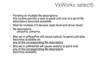 VxWorks select()
• Pending on multiple file descriptiors:
this routine permits a task to pend until one of a set of file
descriptors becomes available
• Wait for multiple I/O devices (task level and driver level)
• file descriptors
pReadFds, pWriteFds
• Bits set in pReadFds will cause select() to pend until data
becomes available on
any of the corresponding file descriptors.
• Bits set in pWriteFds will cause select() to pend until
any of the corresponding file descriptors
becomes available.
 