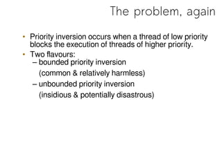 The problem, again
• Priority inversion occurs when a thread of low priority
blocks the execution of threads of higher priority.
• Two flavours:
– bounded priority inversion
(common & relatively harmless)
– unbounded priority inversion
(insidious & potentially disastrous)
 