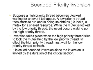 Bounded Priority Inversion
• Suppose a high priority thread becomes blocked
waiting for an event to happen. A low priority thread
then starts to run and in doing so obtains (i.e locks) a
mutex for a shared resource. While the mutex is locked
by the low priority thread, the event occurs waking up
the high priority thread.
• Inversion takes place when the high priority thread tries
to lock the mutex held by the low priority thread. In
effect the high priority thread must wait for the low
priority thread to finish.
• It is called bounded inversion since the inversion is
limited by the duration of the critical section.
 