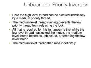 Unbounded Priority Inversion
• Here the high level thread can be blocked indefinitely
by a medium priority thread.
• The medium level thread running prevents the low
priority thread from releasing the lock.
• All that is required for this to happen is that while the
low level thread has locked the mutex, the medium
level thread becomes unblocked, preempting the low
level thread.
• The medium level thread then runs indefinitely.
 