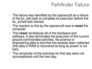 Pathfinder Failure
• The failure was identified by the spacecraft as a failure
of the bc_dist task to complete its execution before the
bc_sched task started.
• The reaction to this by the spacecraft was to reset the
computer.
• This reset reinitializes all of the hardware and
software. It also terminates the execution of the current
ground commanded activities. No science or
engineering data is lost that has already been collected
(the data in RAM is recovered so long as power is not
lost).
• The remainder of the activities for that day were not
accomplished until the next day.
 