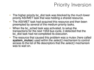 Priority Inversion
• The higher priority bc_dist task was blocked by the much lower
priority ASI/MET task that was holding a shared resource.
• The ASI/MET task had acquired this resource and then been
preempted by several of the medium priority tasks.
• When the bc_sched task was activated, to setup the
transactions for the next 1553 bus cycle, it detected that the
bc_dist task had not completed its execution.
• The resource that caused this problem was a mutex (here called
system_mutex) used within the select() mechanism to control
access to the list of file descriptors that the select() mechanism
was to wait on.
 