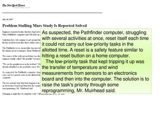 As suspected, the Pathfinder computer, struggling
with several activities at once, reset itself each time
it could not carry out low-priority tasks in the
allotted time. A reset is a safety feature similar to
hitting a reset button on a home computer.
The low-priority task that kept tripping it up was
the transfer of temperature and wind
measurements from sensors to an electronics
board and then into the computer. The solution is to
raise the task's priority through some
reprogramming, Mr. Muirhead said.
 