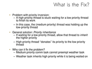 What is the Fix?
• Problem with priority inversion:
– A high priority thread is stuck waiting for a low priority thread
to finish its work
– In this case, the (medium priority) thread was holding up the
low-priority thread
• General solution: Priority inheritance
– If waiting for a low priority thread, allow that thread to inherit
the higher priority
– High priority thread “donates” its priority to the low priority
thread
• Why can it fix the problem?
– Medium priority comm task cannot preempt weather task
– Weather task inherits high priority while it is being waited on
 