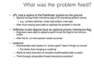 What was the problem fixed?
• JPL had a replica of the Pathfinder system on the ground
– Special tracing mode maintrains logs of all interesting system events
• e.g., context switches, mutex lock/unlock, interrupts
– After much testing were able to replicate the problem in the lab
• VxWorks mutex objects have an optional priority inheritance flag
– Engineers were able to upload a patch to set this flag on the info bus
mutex
– After the fix, no more system resets occurred
• Lessons:
– Automatically reset system to “known good” state if things run amuck
• Far better than hanging or crashing
– Ability to trace execution of complex multithreaded code is useful
– Think through all possible thread interactions carefully!!
 