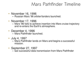 Mars Pathfinder Timeline
• November 16, 1996
– Russian Mars '96 orbiter/landers launched.
• November 17, 1996
– Mars '96 fails to achieve insertion into Mars cruise trajectory
and re-enters the Earth's atmosphere.
• December 4, 1996
– Mars Pathfinder launched.
• July 4, 1997
– Mars Pathfinder lands on Mars and begins a successful
mission.
• September 27, 1997
– last successful data transmission from Mars Pathfinder
 