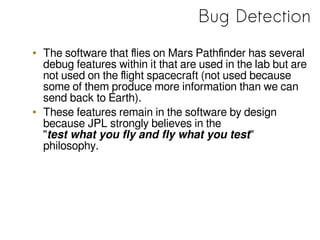 Bug Detection
• The software that flies on Mars Pathfinder has several
debug features within it that are used in the lab but are
not used on the flight spacecraft (not used because
some of them produce more information than we can
send back to Earth).
• These features remain in the software by design
because JPL strongly believes in the
"test what you fly and fly what you test"
philosophy.
 
