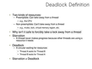 Deadlock Definition
• Two kinds of resources:
– Preemptible: Can take away from a thread
• e.g., the CPU
– Non-preemptible: Can't take away from a thread
• e.g., mutex, lock, virtual memory region, etc.
• Why isn't it safe to forcibly take a lock away from a thread
• Starvation
– A thread never makes progress because other threads are using a
resource it needs
• Deadlock
– A circular waiting for resources
• Thread A waits for Thread B
• Thread B waits for Thread A
• Starvation ≠ Deadlock
 