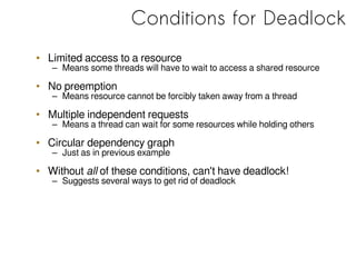 Conditions for Deadlock
• Limited access to a resource
– Means some threads will have to wait to access a shared resource
• No preemption
– Means resource cannot be forcibly taken away from a thread
• Multiple independent requests
– Means a thread can wait for some resources while holding others
• Circular dependency graph
– Just as in previous example
• Without all of these conditions, can't have deadlock!
– Suggests several ways to get rid of deadlock
 