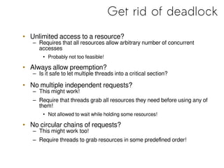 Get rid of deadlock
• Unlimited access to a resource?
– Requires that all resources allow arbitrary number of concurrent
accesses
• Probably not too feasible!
• Always allow preemption?
– Is it safe to let multiple threads into a critical section?
• No multiple independent requests?
– This might work!
– Require that threads grab all resources they need before using any of
them!
• Not allowed to wait while holding some resources!
• No circular chains of requests?
– This might work too!
– Require threads to grab resources in some predefined order!
 