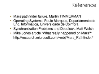 Reference
• Mars pathfinder failure, Martin TIMMERMAN
• Operating Systems, Paulo Marques, Departamento de
Eng. Informática, Universidade de Coimbra
• Synchronization Problems and Deadlock, Matt Welsh
• Mike Jones article "What really happened on Mars?"
http://research.microsoft.com/~mbj/Mars_Pathfinder/
 