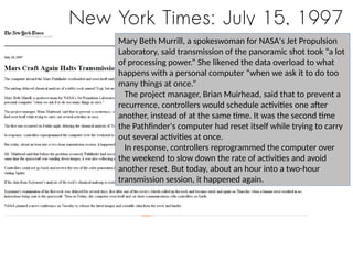 New York Times: July 15, 1997
Mary Beth Murrill, a spokeswoman for NASA's Jet Propulsion
Laboratory, said transmission of the panoramic shot took “a lot
of processing power.” She likened the data overload to what
happens with a personal computer “when we ask it to do too
many things at once.”
The project manager, Brian Muirhead, said that to prevent a
recurrence, controllers would schedule activities one after
another, instead of at the same time. It was the second time
the Pathfinder's computer had reset itself while trying to carry
out several activities at once.
In response, controllers reprogrammed the computer over
the weekend to slow down the rate of activities and avoid
another reset. But today, about an hour into a two-hour
transmission session, it happened again.
 