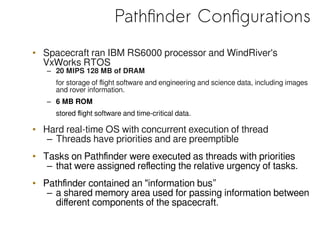 Pathfinder Configurations
• Spacecraft ran IBM RS6000 processor and WindRiver's
VxWorks RTOS
– 20 MIPS 128 MB of DRAM
for storage of flight software and engineering and science data, including images
and rover information.
– 6 MB ROM
stored flight software and time-critical data.
• Hard real-time OS with concurrent execution of thread
– Threads have priorities and are preemptible
• Tasks on Pathfinder were executed as threads with priorities
– that were assigned reflecting the relative urgency of tasks.
• Pathfinder contained an "information bus”
– a shared memory area used for passing information between
different components of the spacecraft.
 