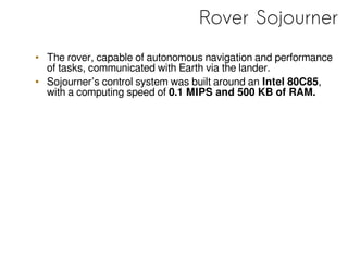 Rover Sojourner
• The rover, capable of autonomous navigation and performance
of tasks, communicated with Earth via the lander.
• Sojourner’s control system was built around an Intel 80C85,
with a computing speed of 0.1 MIPS and 500 KB of RAM.
 