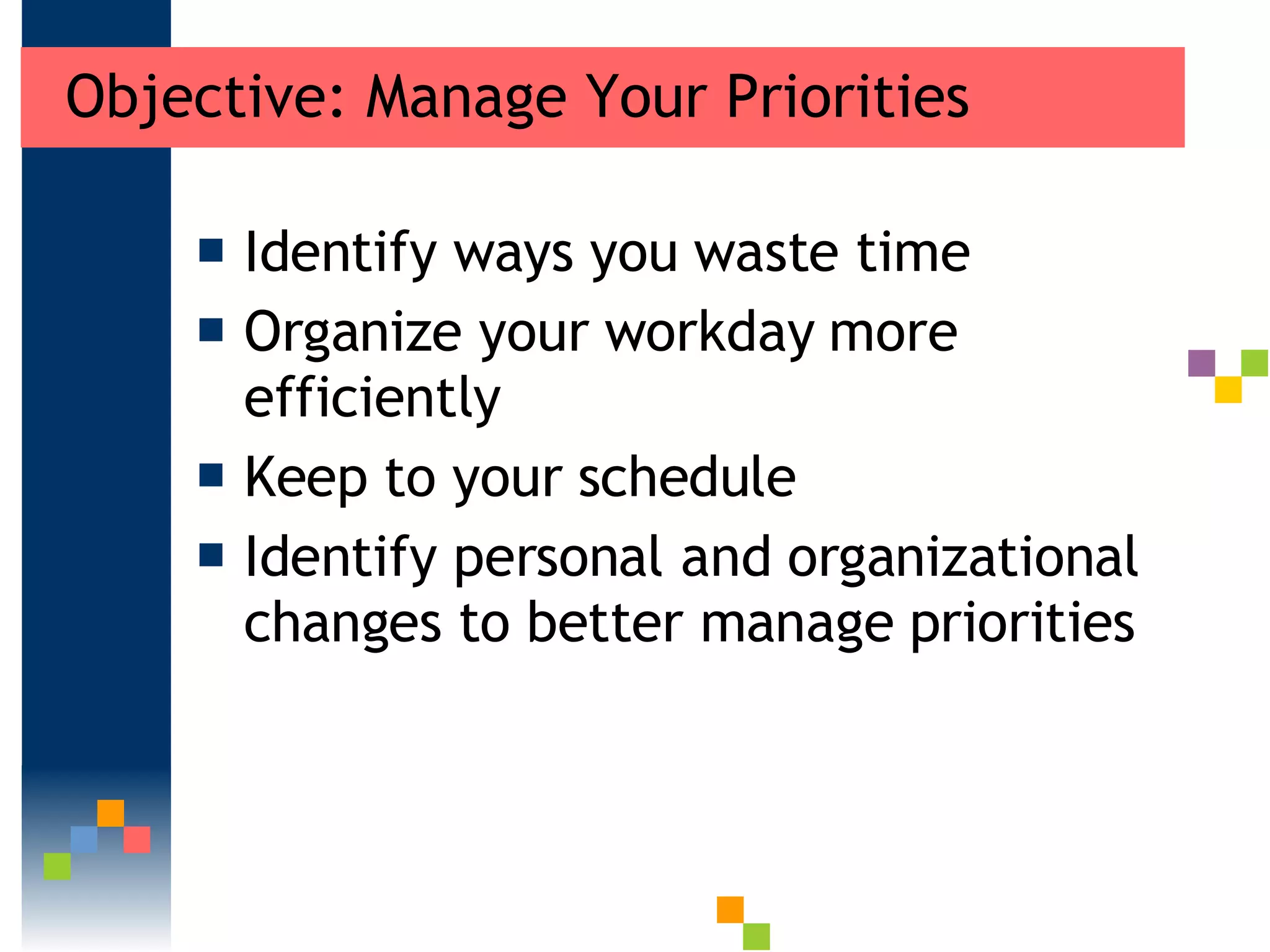 Objective: Manage Your Priorities Identify ways you waste time  Organize your workday more efficiently Keep to your schedule  Identify personal and organizational changes to better manage priorities 