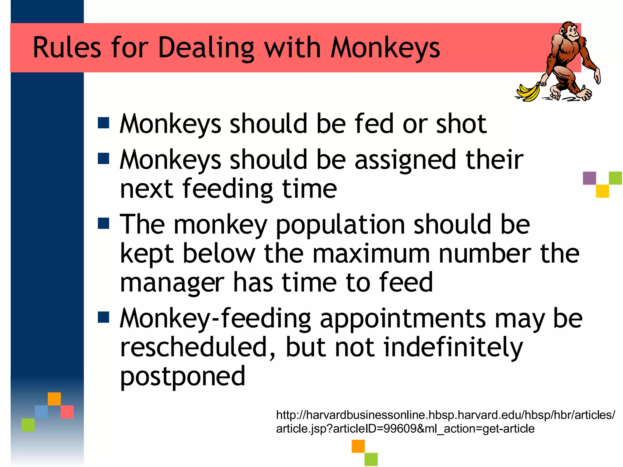 Rules for Dealing with Monkeys Monkeys should be fed or shot Monkeys should be assigned their next feeding time The monkey population should be kept below the maximum number the manager has time to feed Monkey-feeding appointments may be rescheduled, but not indefinitely postponed http://harvardbusinessonline.hbsp.harvard.edu/hbsp/hbr/articles/article.jsp?articleID=99609&ml_action=get-article 