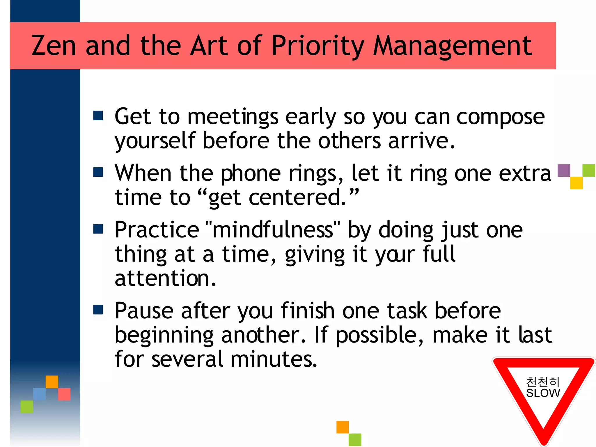 Zen and the Art of Priority Management Get to meetings early so you can compose yourself before the others arrive.  When the phone rings, let it ring one extra time to “get centered.”  Practice &quot;mindfulness&quot; by doing just one thing at a time, giving it your full attention.  Pause after you finish one task before beginning another. If possible, make it last for several minutes.  